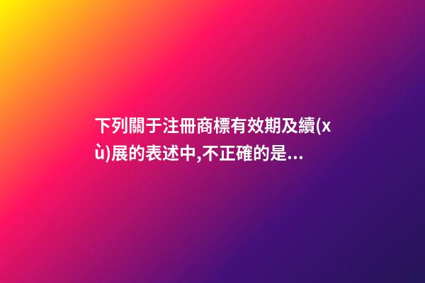 下列關于注冊商標有效期及續(xù)展的表述中,不正確的是()。